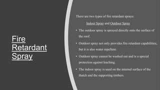 Fire
Retardant
Spray
There are two types of fire retardant sprays:
Indoor Spray and Outdoor Spray
• The outdoor spray is sprayed directly onto the surface of
the roof.
• Outdoor spray not only provides fire retardant capabilities,
but it is also water repellent.
• Outdoor spray cannot be washed out and is a special
protection against leaching.
• The indoor spray is used on the internal surface of the
thatch and the supporting timbers.
 