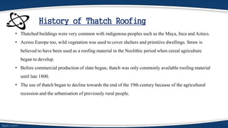 History of Thatch Roofing
• Thatched buildings were very common with indigenous peoples such as the Maya, Inca and Aztecs.
• Across Europe too, wild vegetation was used to cover shelters and primitive dwellings. Straw is
believed to have been used as a roofing material in the Neolithic period when cereal agriculture
began to develop.
• Before commercial production of slate begun, thatch was only commonly available roofing material
until late 1800.
• The use of thatch began to decline towards the end of the 19th century because of the agricultural
recession and the urbanisation of previously rural people.
 