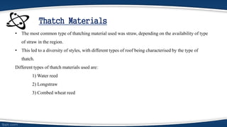 Thatch Materials
• The most common type of thatching material used was straw, depending on the availability of type
of straw in the region.
• This led to a diversity of styles, with different types of roof being characterised by the type of
thatch.
Different types of thatch materials used are:
1) Water reed
2) Longstraw
3) Combed wheat reed
 
