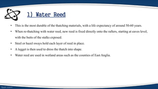 1) Water Reed
• This is the most durable of the thatching materials, with a life expectancy of around 50-60 years.
• When re-thatching with water reed, new reed is fixed directly onto the rafters, starting at eaves level,
with the butts of the stalks exposed.
• Steel or hazel sways hold each layer of reed in place.
• A legget is then used to dress the thatch into shape.
• Water reed are used in wetland areas such as the counties of East Anglia.
 
