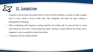 2) Longstraw
• Longstraw must be made into yealms before it can be used for thatching. A yealm is a tight, compact
layer or straw which is level at both ends. This straightens and tidies the straw, making it
manageable for thatching.
• When re-thatching with longstraw, existing material will usually only be removed back to a base
coat, before the new straw is fixed using hazel spars. Netting is usually fitted to the whole roof as
longstraw is more susceptible to attack from birds.
• Longstraw roofs are steeply pitched.
 