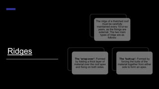 Ridges
The ridge of a thatched roof
must be carefully
maintained every 10-or-so
years, as the fixings are
external. The two main
types of ridge are as
follows:
The ‘wrap-over’: Formed
by folding a thick layer of
material over the roof apex
and fixing on both sides.
The ‘butt-up’: Formed by
forcing the butts of the
material together from either
side to form an apex.
 