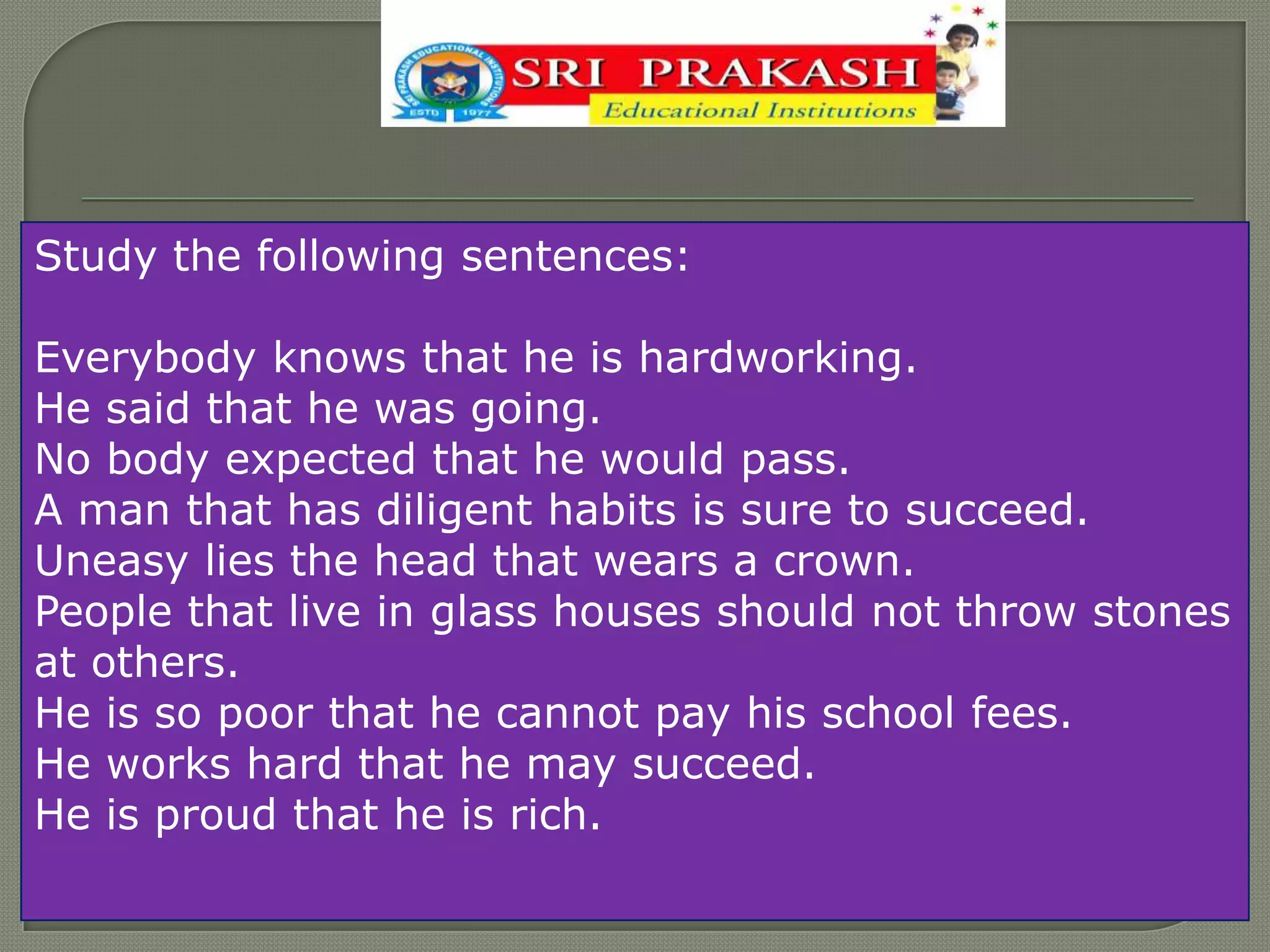 Study the following sentences:
Everybody knows that he is hardworking.
He said that he was going.
No body expected that he would pass.
A man that has diligent habits is sure to succeed.
Uneasy lies the head that wears a crown.
People that live in glass houses should not throw stones
at others.
He is so poor that he cannot pay his school fees.
He works hard that he may succeed.
He is proud that he is rich.
 