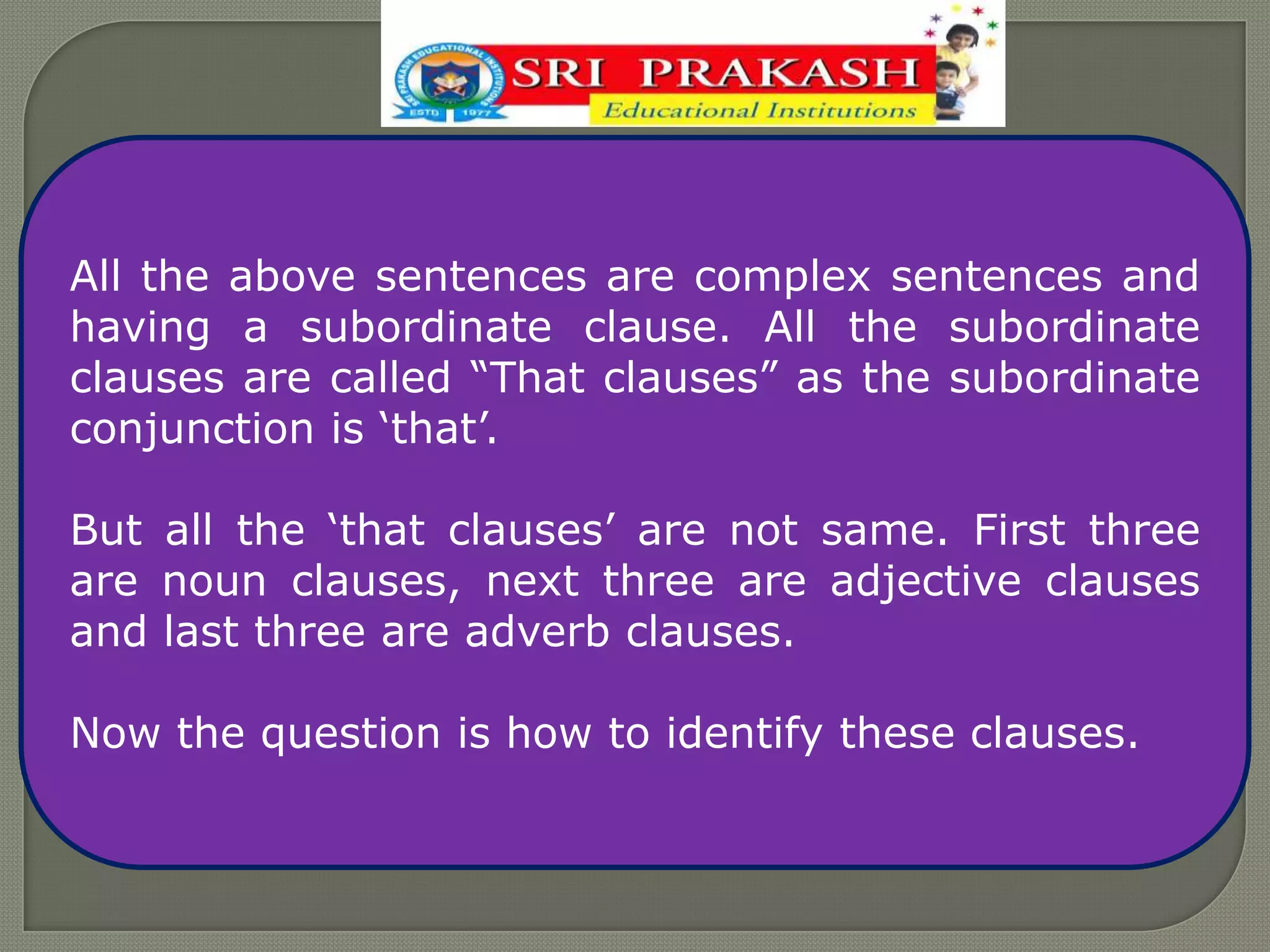 All the above sentences are complex sentences and
having a subordinate clause. All the subordinate
clauses are called “That clauses” as the subordinate
conjunction is „that‟.
But all the „that clauses‟ are not same. First three
are noun clauses, next three are adjective clauses
and last three are adverb clauses.
Now the question is how to identify these clauses.
 