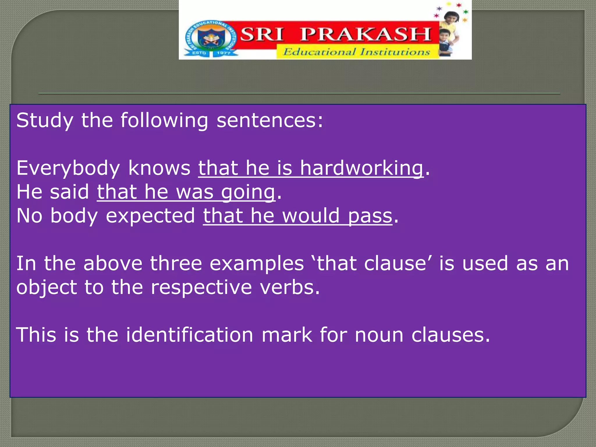 Study the following sentences:
Everybody knows that he is hardworking.
He said that he was going.
No body expected that he would pass.
In the above three examples „that clause‟ is used as an
object to the respective verbs.
This is the identification mark for noun clauses.
 