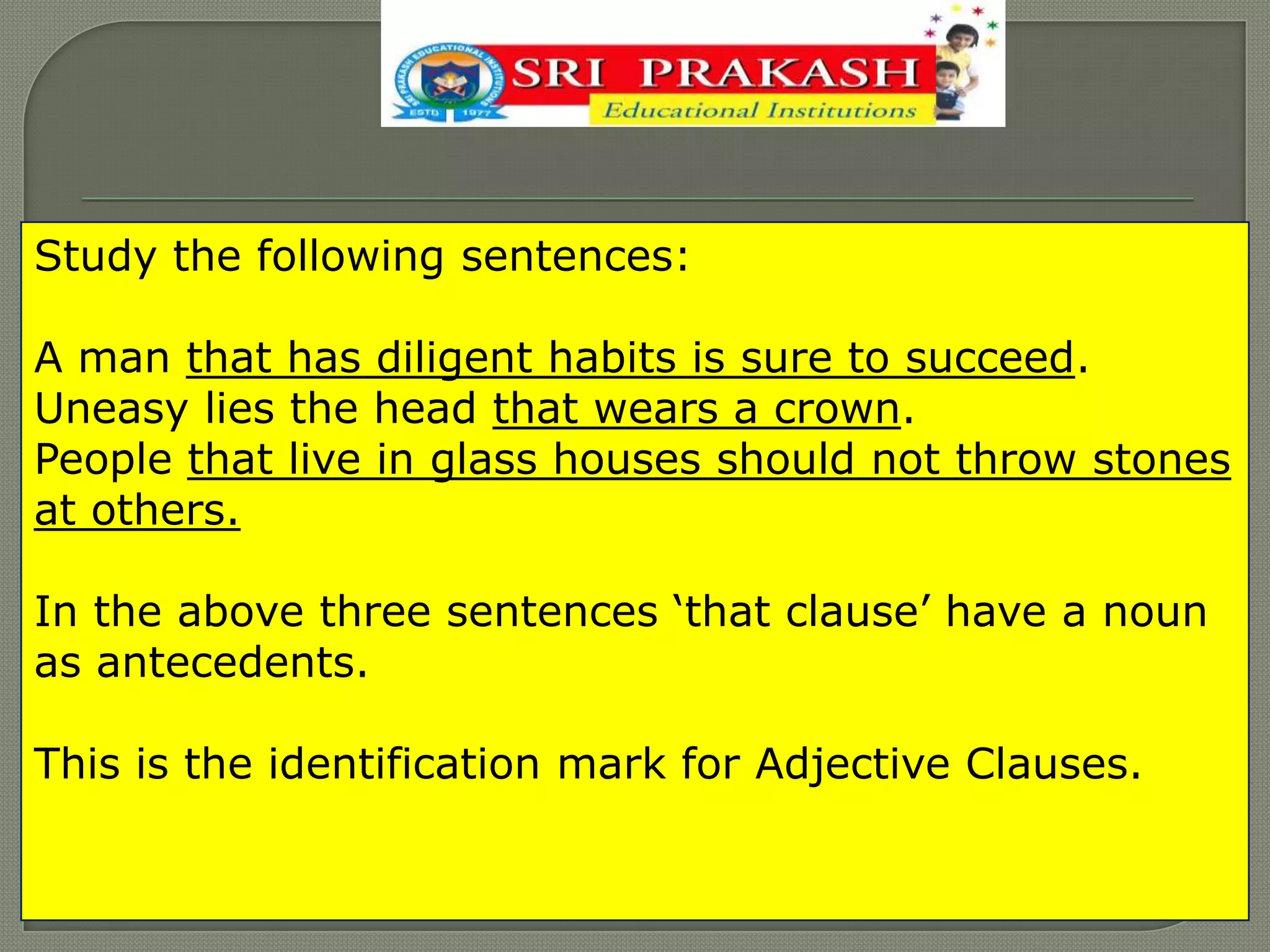 Study the following sentences:
A man that has diligent habits is sure to succeed.
Uneasy lies the head that wears a crown.
People that live in glass houses should not throw stones
at others.
In the above three sentences „that clause‟ have a noun
as antecedents.
This is the identification mark for Adjective Clauses.
 