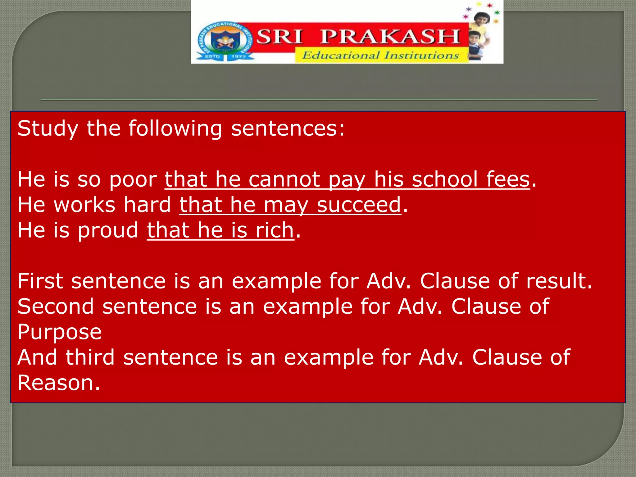 Study the following sentences:
He is so poor that he cannot pay his school fees.
He works hard that he may succeed.
He is proud that he is rich.
First sentence is an example for Adv. Clause of result.
Second sentence is an example for Adv. Clause of
Purpose
And third sentence is an example for Adv. Clause of
Reason.
 