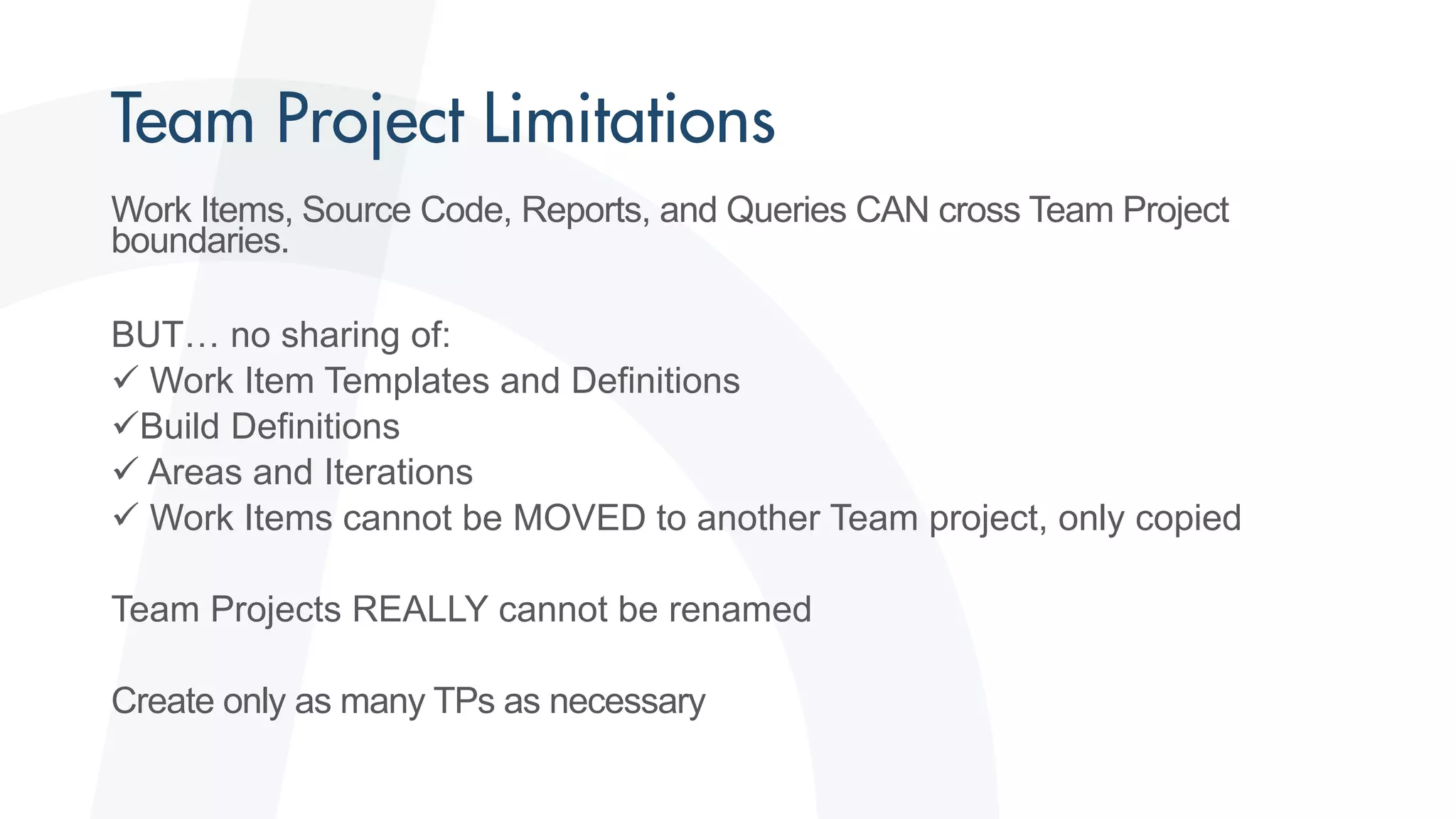 Work Items, Source Code, Reports, and Queries CAN cross Team Project
boundaries.
BUT… no sharing of:
 Work Item Templates and Definitions
Build Definitions
 Areas and Iterations
 Work Items cannot be MOVED to another Team project, only copied
Team Projects REALLY cannot be renamed
Create only as many TPs as necessary
 