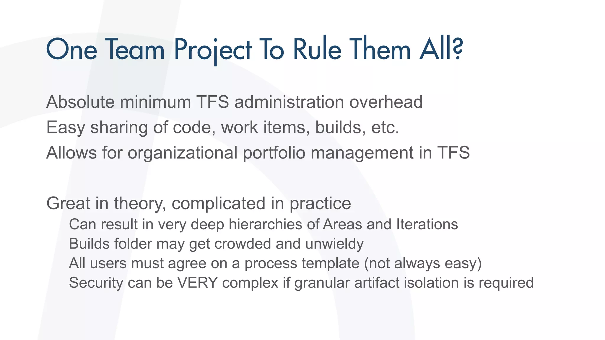 Absolute minimum TFS administration overhead
Easy sharing of code, work items, builds, etc.
Allows for organizational portfolio management in TFS
Great in theory, complicated in practice
Can result in very deep hierarchies of Areas and Iterations
Builds folder may get crowded and unwieldy
All users must agree on a process template (not always easy)
Security can be VERY complex if granular artifact isolation is required
 