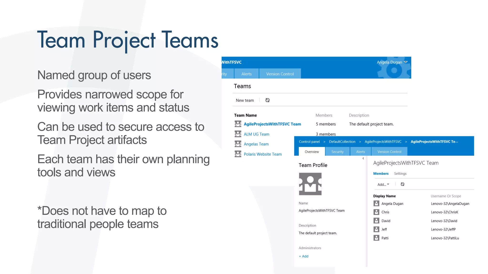 Named group of users
Provides narrowed scope for
viewing work items and status
Can be used to secure access to
Team Project artifacts
Each team has their own planning
tools and views
*Does not have to map to
traditional people teams
 