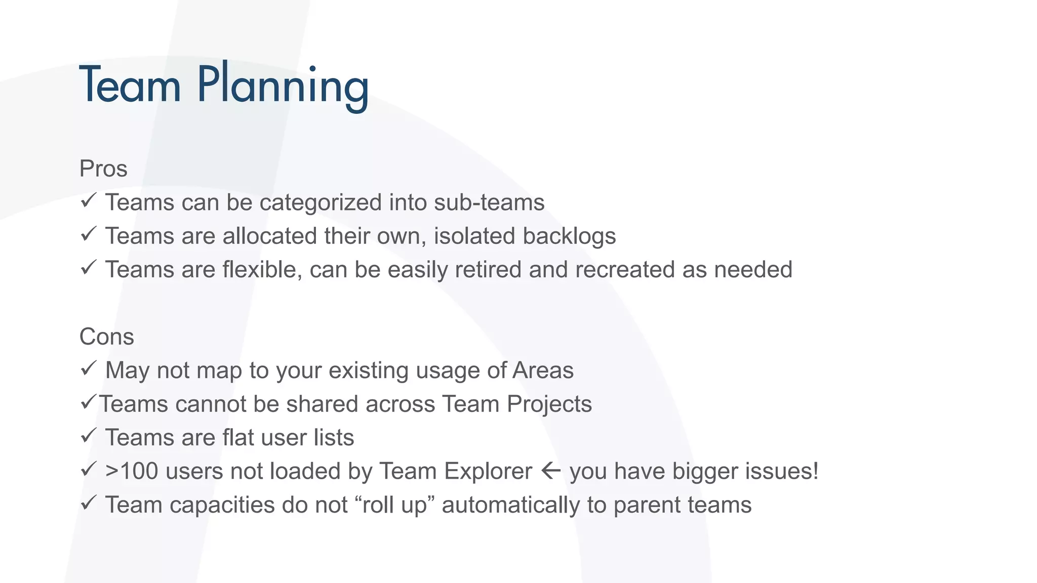 Pros
 Teams can be categorized into sub-teams
 Teams are allocated their own, isolated backlogs
 Teams are flexible, can be easily retired and recreated as needed
Cons
 May not map to your existing usage of Areas
Teams cannot be shared across Team Projects
 Teams are flat user lists
 >100 users not loaded by Team Explorer  you have bigger issues!
 Team capacities do not “roll up” automatically to parent teams
 