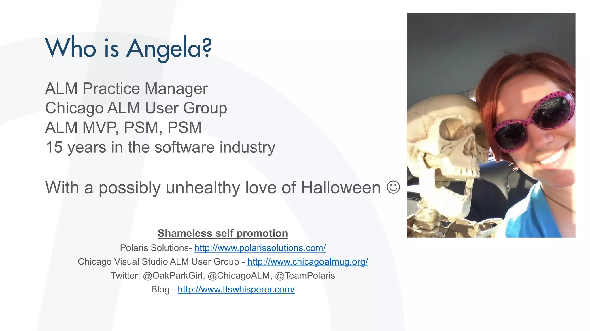 ALM Practice Manager
Chicago ALM User Group
ALM MVP, PSM, PSM
15 years in the software industry
With a possibly unhealthy love of Halloween 
Shameless self promotion
Polaris Solutions- http://www.polarissolutions.com/
Chicago Visual Studio ALM User Group - http://www.chicagoalmug.org/
Twitter: @OakParkGirl, @ChicagoALM, @TeamPolaris
Blog - http://www.tfswhisperer.com/
 