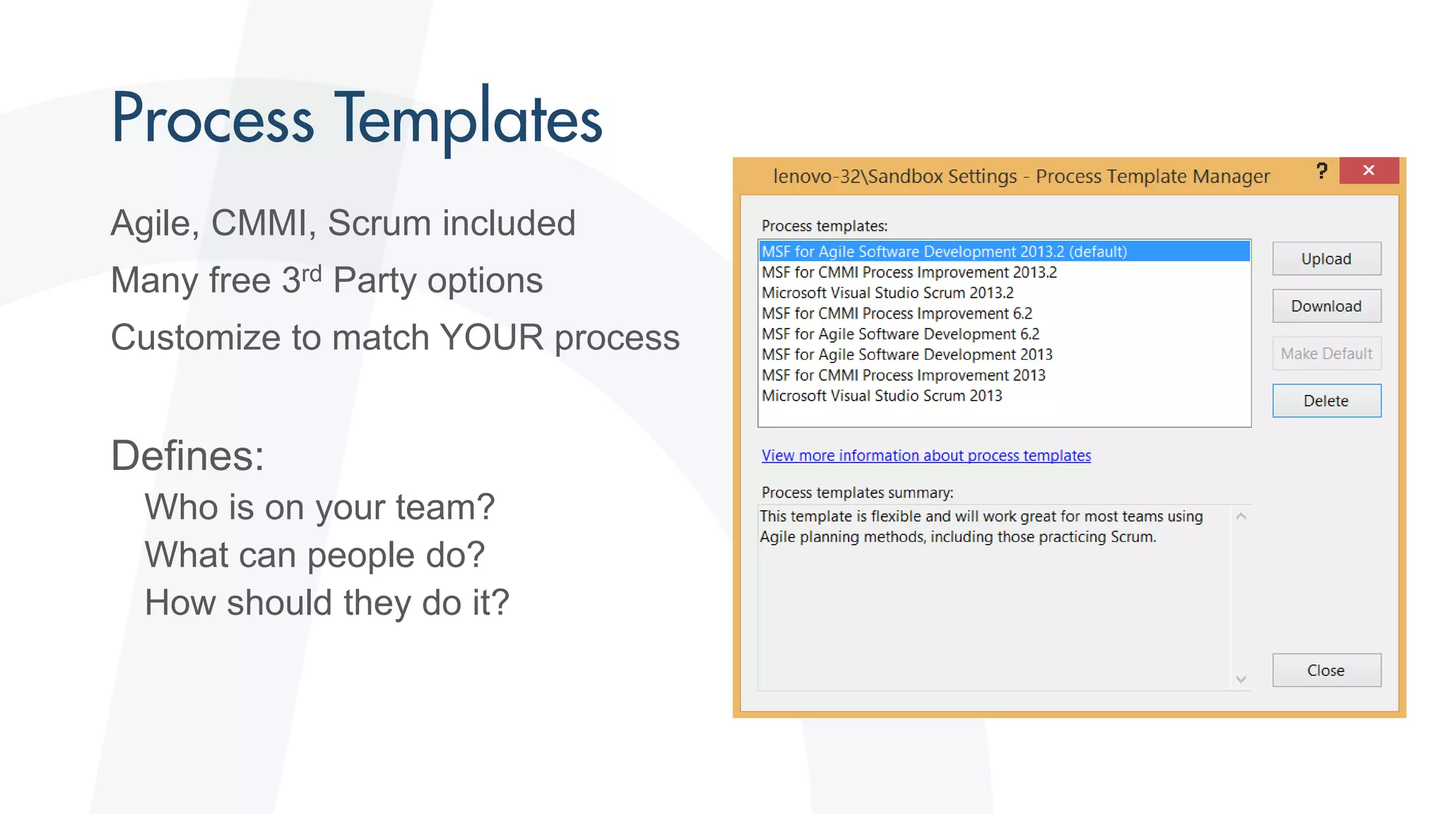 Agile, CMMI, Scrum included
Many free 3rd Party options
Customize to match YOUR process
Defines:
Who is on your team?
What can people do?
How should they do it?
 