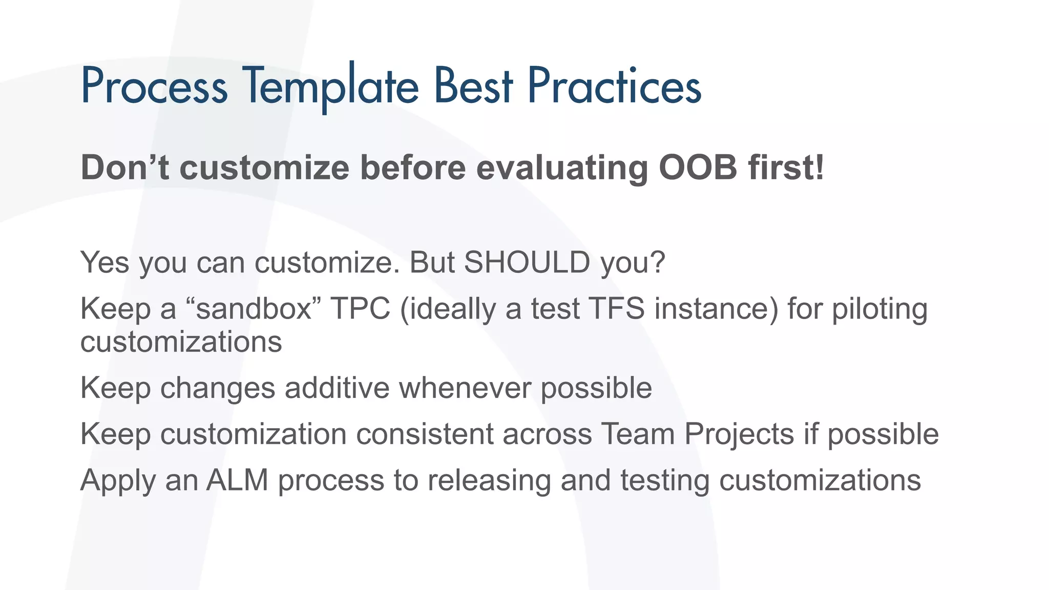 Don’t customize before evaluating OOB first!
Yes you can customize. But SHOULD you?
Keep a “sandbox” TPC (ideally a test TFS instance) for piloting
customizations
Keep changes additive whenever possible
Keep customization consistent across Team Projects if possible
Apply an ALM process to releasing and testing customizations
 