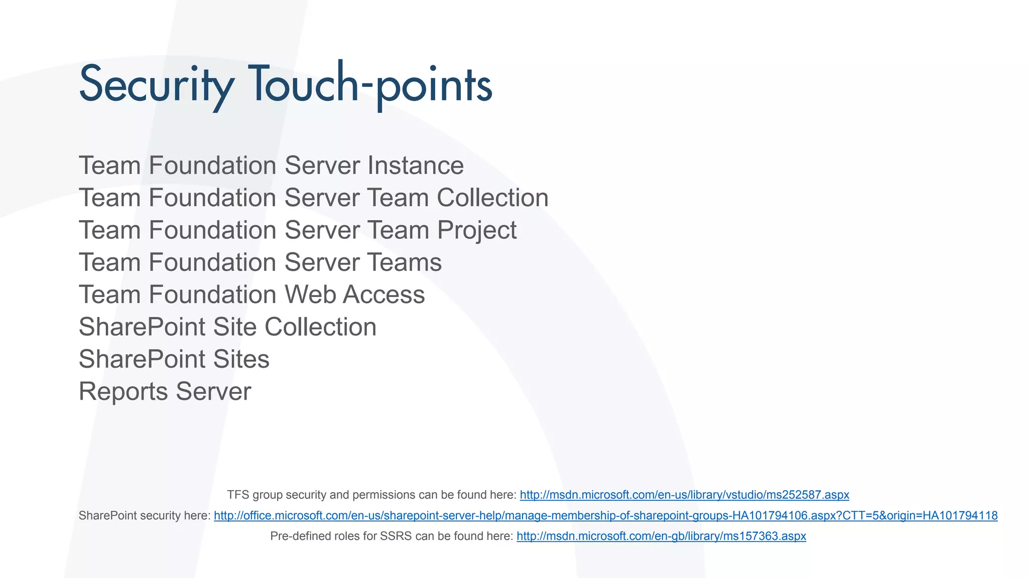 Team Foundation Server Instance
Team Foundation Server Team Collection
Team Foundation Server Team Project
Team Foundation Server Teams
Team Foundation Web Access
SharePoint Site Collection
SharePoint Sites
Reports Server
TFS group security and permissions can be found here: http://msdn.microsoft.com/en-us/library/vstudio/ms252587.aspx
SharePoint security here: http://office.microsoft.com/en-us/sharepoint-server-help/manage-membership-of-sharepoint-groups-HA101794106.aspx?CTT=5&origin=HA101794118
Pre-defined roles for SSRS can be found here: http://msdn.microsoft.com/en-gb/library/ms157363.aspx
 