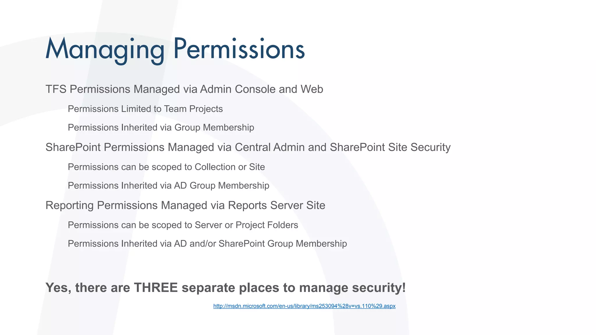 TFS Permissions Managed via Admin Console and Web
Permissions Limited to Team Projects
Permissions Inherited via Group Membership
SharePoint Permissions Managed via Central Admin and SharePoint Site Security
Permissions can be scoped to Collection or Site
Permissions Inherited via AD Group Membership
Reporting Permissions Managed via Reports Server Site
Permissions can be scoped to Server or Project Folders
Permissions Inherited via AD and/or SharePoint Group Membership
Yes, there are THREE separate places to manage security!
http://msdn.microsoft.com/en-us/library/ms253094%28v=vs.110%29.aspx
 