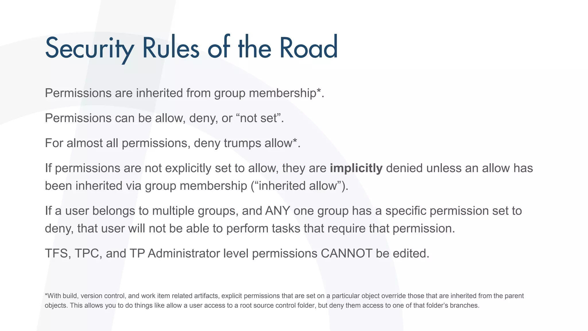 Permissions are inherited from group membership*.
Permissions can be allow, deny, or “not set”.
For almost all permissions, deny trumps allow*.
If permissions are not explicitly set to allow, they are implicitly denied unless an allow has
been inherited via group membership (“inherited allow”).
If a user belongs to multiple groups, and ANY one group has a specific permission set to
deny, that user will not be able to perform tasks that require that permission.
TFS, TPC, and TP Administrator level permissions CANNOT be edited.
*With build, version control, and work item related artifacts, explicit permissions that are set on a particular object override those that are inherited from the parent
objects. This allows you to do things like allow a user access to a root source control folder, but deny them access to one of that folder’s branches.
 