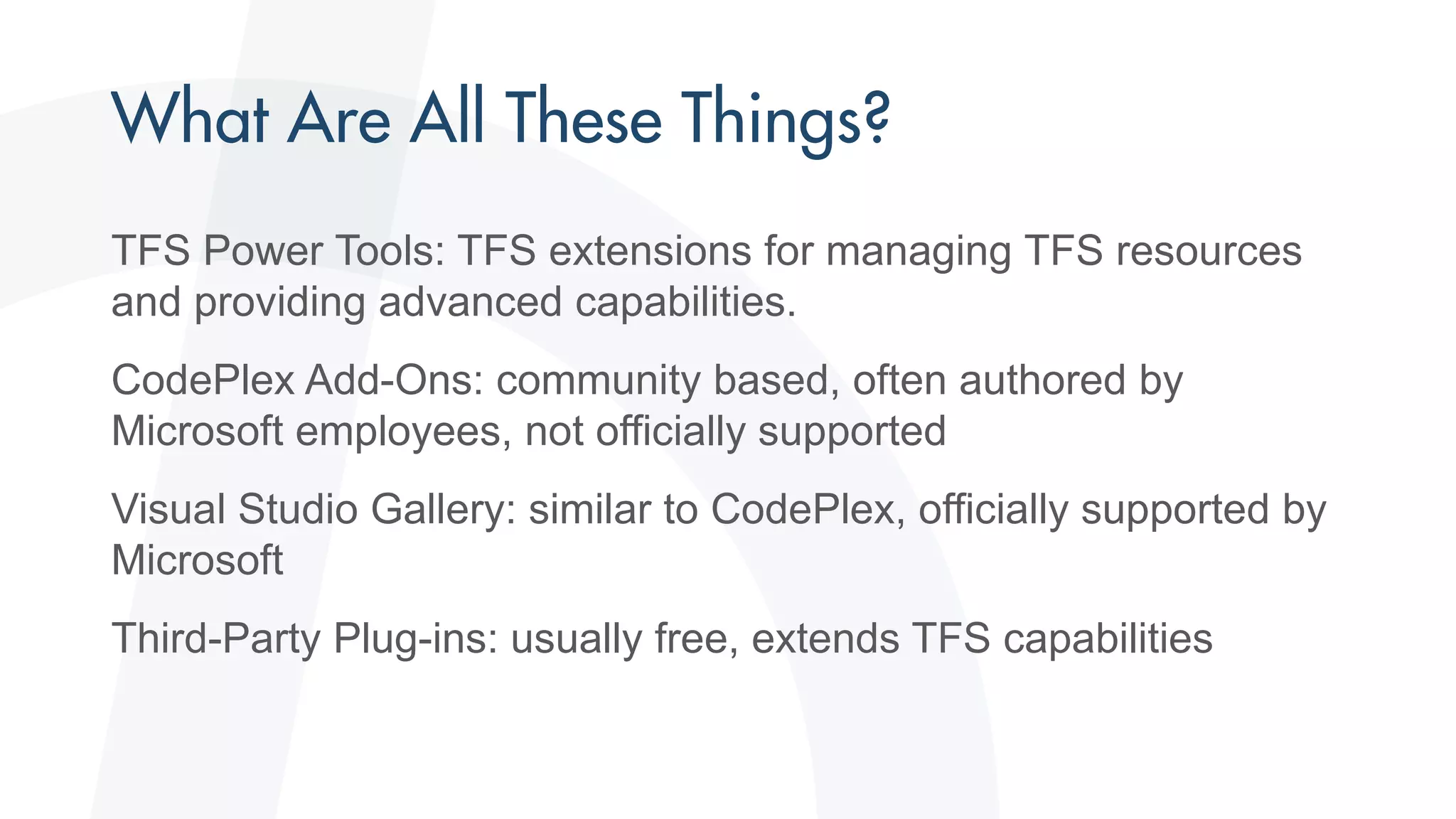 TFS Power Tools: TFS extensions for managing TFS resources
and providing advanced capabilities.
CodePlex Add-Ons: community based, often authored by
Microsoft employees, not officially supported
Visual Studio Gallery: similar to CodePlex, officially supported by
Microsoft
Third-Party Plug-ins: usually free, extends TFS capabilities
 