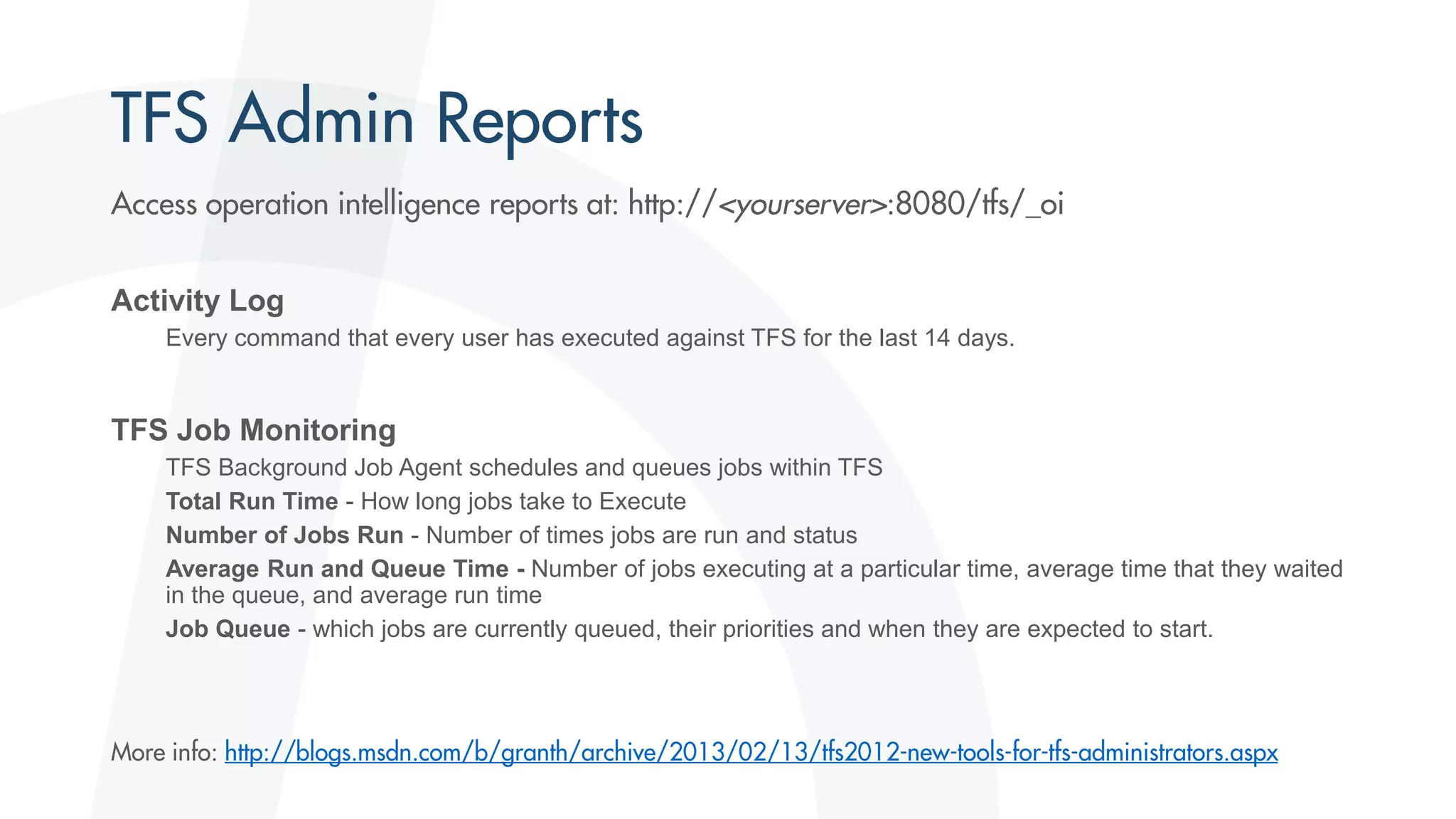 Activity Log
Every command that every user has executed against TFS for the last 14 days.
TFS Job Monitoring
TFS Background Job Agent schedules and queues jobs within TFS
Total Run Time - How long jobs take to Execute
Number of Jobs Run - Number of times jobs are run and status
Average Run and Queue Time - Number of jobs executing at a particular time, average time that they waited
in the queue, and average run time
Job Queue - which jobs are currently queued, their priorities and when they are expected to start.
 