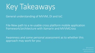 Key Takeaways
General understanding of MVVM, DI and IoC
File-New path to a re-usable cross platform mobile application
framework/architecture with Xamarin and MVVMCross
Awareness and some personal assessment as to whether this
approach may work for you
 