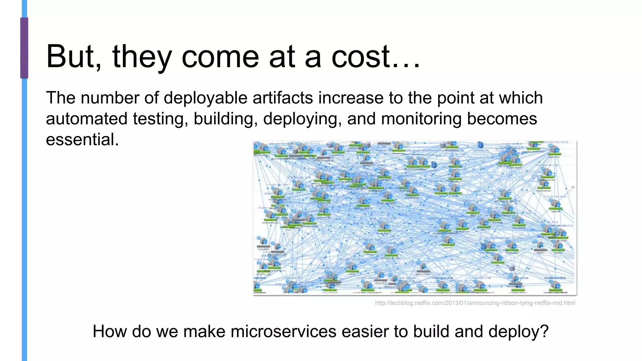 The number of deployable artifacts increase to the point at which
automated testing, building, deploying, and monitoring becomes
essential.
But, they come at a cost…
http://techblog.netflix.com/2013/01/announcing-ribbon-tying-netflix-mid.html
How do we make microservices easier to build and deploy?
 