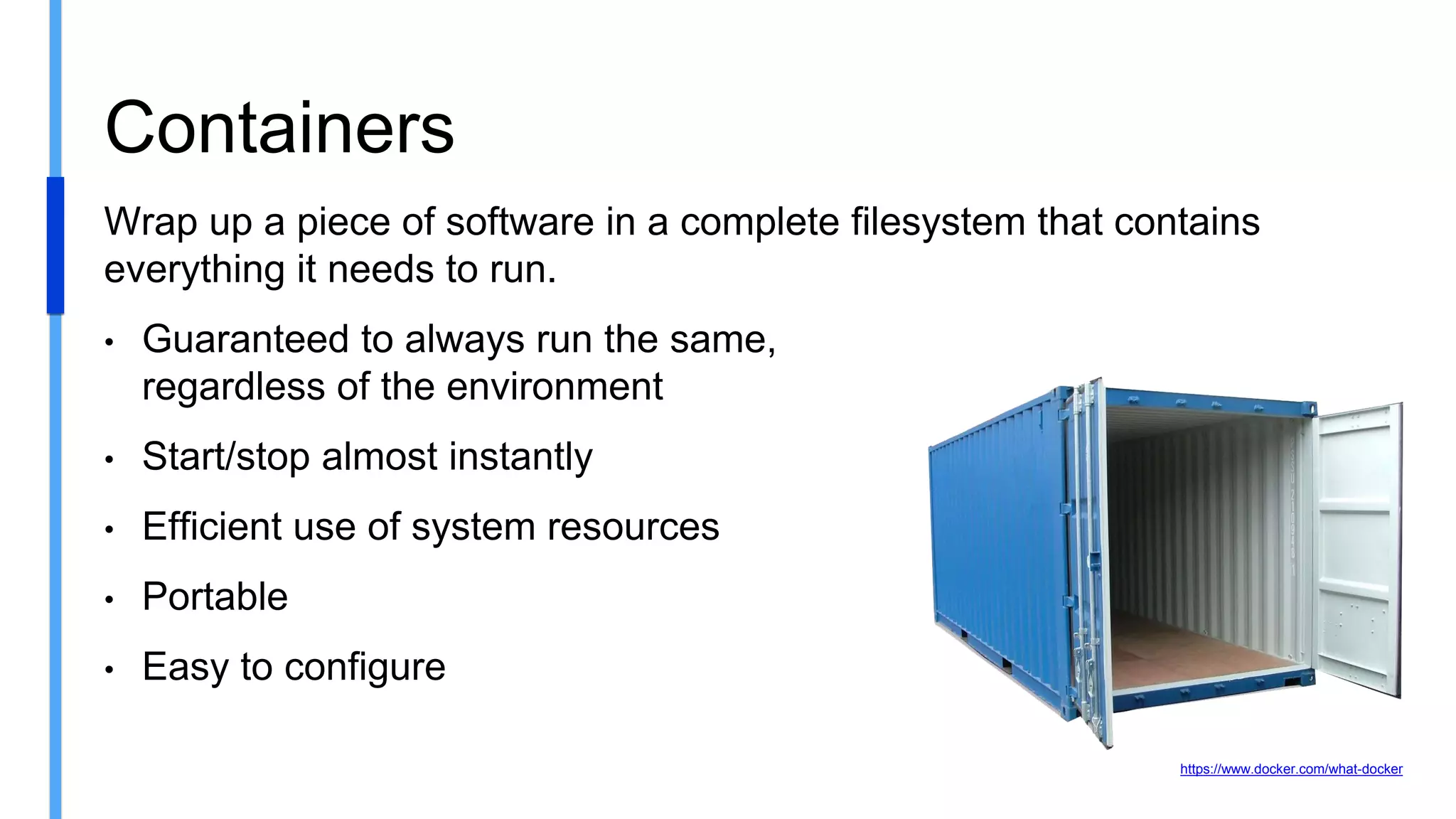 Wrap up a piece of software in a complete filesystem that contains
everything it needs to run.
• Guaranteed to always run the same,
regardless of the environment
• Start/stop almost instantly
• Efficient use of system resources
• Portable
• Easy to configure
Containers
https://www.docker.com/what-docker
 