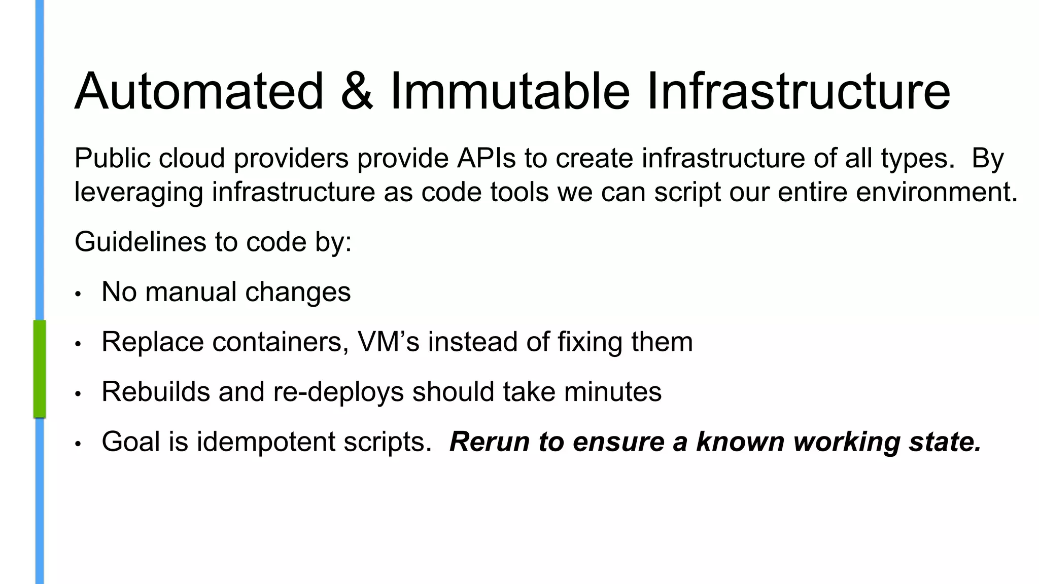 Automated & Immutable Infrastructure
Public cloud providers provide APIs to create infrastructure of all types. By
leveraging infrastructure as code tools we can script our entire environment.
Guidelines to code by:
• No manual changes
• Replace containers, VM’s instead of fixing them
• Rebuilds and re-deploys should take minutes
• Goal is idempotent scripts. Rerun to ensure a known working state.
 