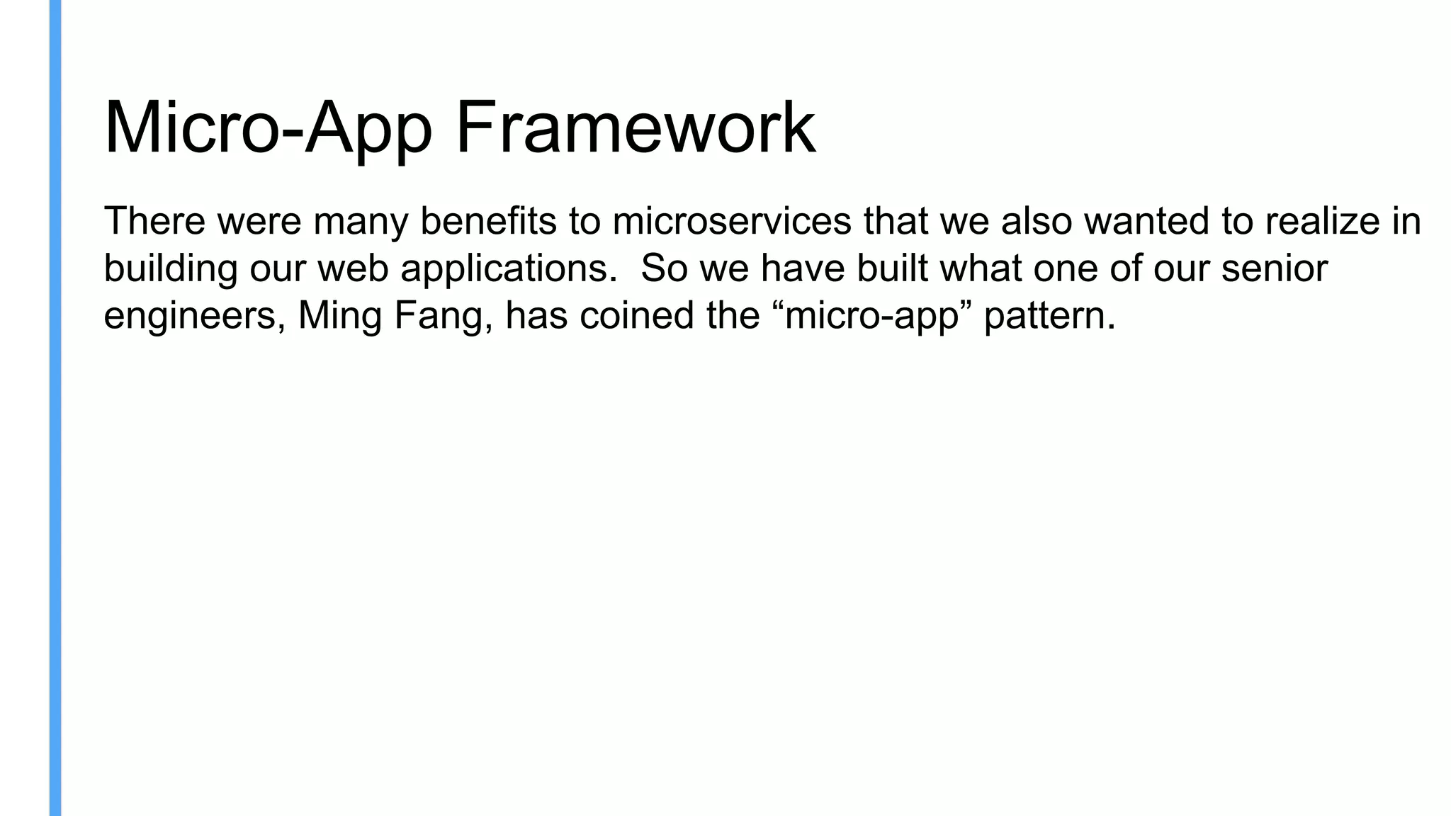 Micro-App Framework
There were many benefits to microservices that we also wanted to realize in
building our web applications. So we have built what one of our senior
engineers, Ming Fang, has coined the “micro-app” pattern.
 