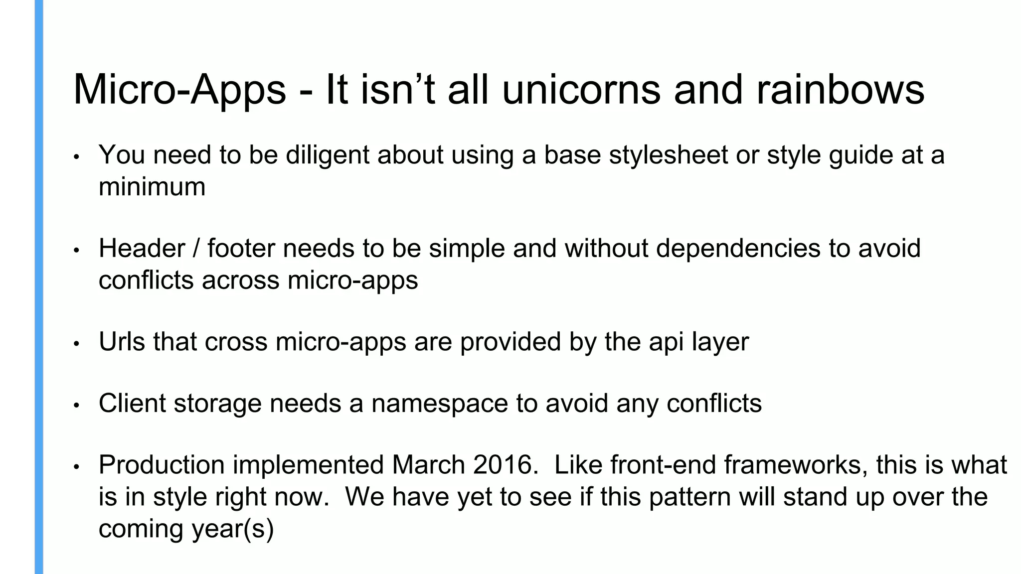 Micro-Apps - It isn’t all unicorns and rainbows
• You need to be diligent about using a base stylesheet or style guide at a
minimum
• Header / footer needs to be simple and without dependencies to avoid
conflicts across micro-apps
• Urls that cross micro-apps are provided by the api layer
• Client storage needs a namespace to avoid any conflicts
• Production implemented March 2016. Like front-end frameworks, this is what
is in style right now. We have yet to see if this pattern will stand up over the
coming year(s)
 