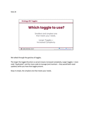 Slide 28
28
Cristina__Ruthcristinaruth
Slides by Friday am @ https://www.slideshare.net/CristinaRuth
Smallest and simplest one
that meets your needs.
Larger Toggles =
Increased Complexity
We talked through the gotchas of toggles.
The larger the toggle (function vs server) means increased complexity. Larger toggles = more
code “duplicated”, and the more code to manage (and maintain – they would both need
updates) while you have that toggle present.
Keep it simple, the simplest one that meets your needs.
 