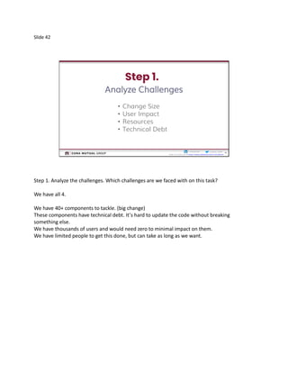 Slide 42
42
Cristina__Ruthcristinaruth
Slides by Friday am @ https://www.slideshare.net/CristinaRuth
42
Analyze Challenges
• Change Size
• User Impact
• Resources
• Technical Debt
Step 1. Analyze the challenges. Which challenges are we faced with on this task?
We have all 4.
We have 40+ components to tackle. (big change)
These components have technical debt. It’s hard to update the code without breaking
something else.
We have thousands of users and would need zero to minimal impact on them.
We have limited people to get this done, but can take as long as we want.
 