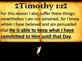 2Timothy 1:12
For this reason I also suffer these things;
nevertheless I am not ashamed, for I know
whom I have believed and am persuaded
that He is able to keep what I have
committed to Him until that Day.
 
