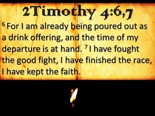 2Timothy 4:6,76 For I am already being poured out as
a drink offering, and the time of my
departure is at hand. 7 I have fought
the good fight, I have finished the race,
I have kept the faith.
 