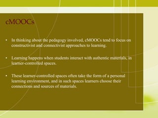 cMOOCs
• In thinking about the pedagogy involved, cMOOCs tend to focus on
constructivist and connectivist approaches to learning.
• Learning happens when students interact with authentic materials, in
learner-controlled spaces.
• These learner-controlled spaces often take the form of a personal
learning environment, and in such spaces learners choose their
connections and sources of materials.

 