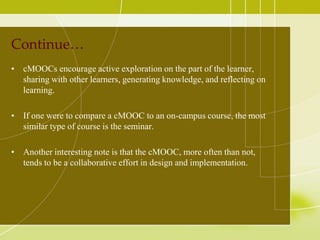 Continue…
• cMOOCs encourage active exploration on the part of the learner,
sharing with other learners, generating knowledge, and reflecting on
learning.
• If one were to compare a cMOOC to an on-campus course, the most
similar type of course is the seminar.
• Another interesting note is that the cMOOC, more often than not,
tends to be a collaborative effort in design and implementation.

 