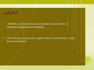 xMOOC
•

xMOOCs, up to this time, have tended to focus mostly on
instructivist approaches to teaching.

• The instructor, along with a support team, record and serve video
lectures to learners.

 