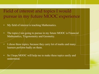 Field of interest and topics I would
pursue in my future MOOC experience
• My field of interest is teaching Mathematics.
• The topics I am going to pursue in my future MOOC is Financial
Mathematics, Trigonometry and Geometry.
• I chose these topics, because they carry lot of marks and many
learners perform badly on them.
• So I hope MOOC will help me to make these topics easily and
understood.

 
