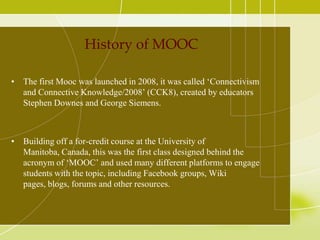 History of MOOC
• The first Mooc was launched in 2008, it was called ‘Connectivism
and Connective Knowledge/2008’ (CCK8), created by educators
Stephen Downes and George Siemens.

• Building off a for-credit course at the University of
Manitoba, Canada, this was the first class designed behind the
acronym of ‘MOOC’ and used many different platforms to engage
students with the topic, including Facebook groups, Wiki
pages, blogs, forums and other resources.

 
