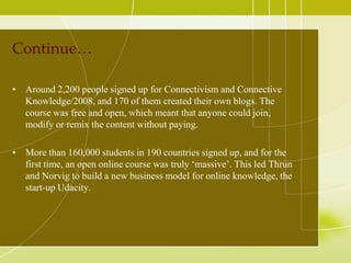 Continue…
• Around 2,200 people signed up for Connectivism and Connective
Knowledge/2008, and 170 of them created their own blogs. The
course was free and open, which meant that anyone could join,
modify or remix the content without paying.
• More than 160,000 students in 190 countries signed up, and for the
first time, an open online course was truly ‘massive’. This led Thrun
and Norvig to build a new business model for online knowledge, the
start-up Udacity.

 