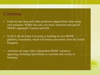 Continue
• It did not take long until other professors adapted their ideas using
own resources. Within one year, two more American start-ups for
MOOCs appeared: Coursera and EdX.
• In 2013, the the Open University is building its own MOOC
platform, Futurelearn, which will feature universities from the United
Kingdom.
• And there are many other independent MOOC initiatives
appearing, including Open2Study in Australia and iversity in
Germany.

 