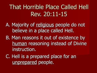 That Horrible Place Called Hell
        Rev. 20:11-15
A. Majority of religious people do not
   believe in a place called Hell.
B. Man reasons it out of existence by
   human reasoning instead of Divine
   instruction.
C. Hell is a prepared place for an
   unprepared people.
 
