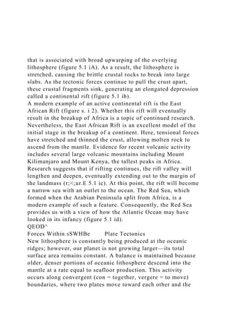 that is associated with broad upwarping of the overlying
lithosphere (figure 5.1 iA). As a result, the lithosphere is
stretched, causing the brittle crustal rocks to break into large
slabs. As the tectonic forces continue to pull the crust apart,
these crustal fragments sink, generating an elongated depression
called a continental rift (figure 5.1 ib).
A modern example of an active continental rift is the East
African Rift (figure s. i 2). Whether this rift will eventually
result in the breakup of Africa is a topic of continued research.
Nevertheless, the East African Rift is an excellent model of the
initial stage in the breakup of a continent. Here, tensional forces
have stretched and thinned the crust, allowing molten rock to
ascend from the mantle. Evidence for recent volcanic activity
includes several large volcanic mountains including Mount
Kilimanjaro and Mount Kenya, the tallest peaks in Africa.
Research suggests that if rifting continues, the rift valley will
lengthen and deepen, eventually extending out to the margin of
the landmass (r;<;ur.E 5.1 ic). At this point, the rift will become
a narrow sea with an outlet to the ocean. The Red Sea, which
formed when the Arabian Peninsula split from Africa, is a
modern example of such a feature. Consequently, the Red Sea
provides us with a view of how the Atlantic Ocean may have
looked in its infancy (figure 5.1 id).
QEOD^
Forces Within sSWHBe Plate Tectonics
New lithosphere is constantly being produced at the oceanic
ridges; however, our planet is not growing larger—its total
surface area remains constant. A balance is maintained because
older, denser portions of oceanic lithosphere descend into the
mantle at a rate equal to seafloor production. This activity
occurs along convergent (con = together, vergere = to move)
boundaries, where two plates move toward each other and the
 