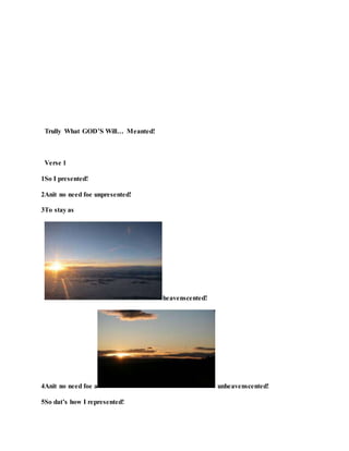 Trully What GOD’S Will… Meanted!
Verse 1
1So I presented!
2Anit no need foe unpresented!
3To stay as
heavenscented!
4Anit no need foe a unheavenscented!
5So dat’s how I represented!
 