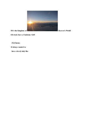 5It’s tha Kingdom of Heaven’s World!
6To tryin have a Unaboma Girl!
2X:Chorus:
1I always wanted to
have a lovely lady like
 