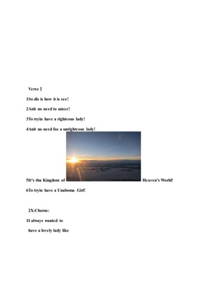 Verse 2
1So dis is how it is see!
2Anit no need to unsee!
3To tryin have a righteous lady!
4Anit no need foe a unrighteous lady!
5It’s tha Kingdom of Heaven’s World!
6To tryin have a Unaboma Girl!
2X:Chorus:
1I always wanted to
have a lovely lady like
 