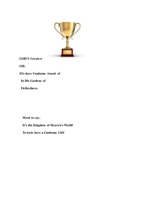 GOD’S Greatest
Gift.
4To have Unaboma Award of
In His Gardens of
Fielicedness.
Word to say:
It’s tha Kingdom of Heaven’s World!
To tryin have a Unaboma Girl!
 