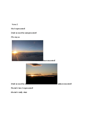 Verse 2
1So I represented!
2Anit no need foe unrepresented!
3To stay as
heavenscented!
4Anit no need foe a unheavenscented!
5So dat’s how I represented!
6So dat’s trully what
 