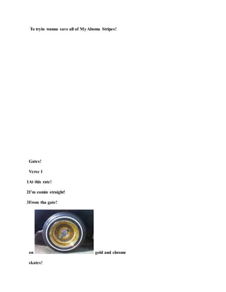 To tryin wanna save all of MyAboma Stripes!
Gates!
Verse 1
1At this rate!
2I’m comin straight!
3From tha gate!
on gold and chrome
skates!
 