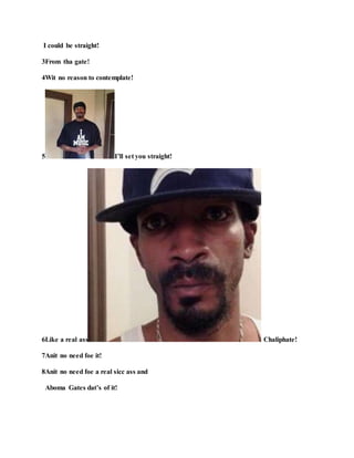 I could be straight!
3From tha gate!
4Wit no reason to contemplate!
5 I’ll set you straight!
6Like a real ass Chaliphate!
7Anit no need foe it!
8Anit no need foe a real sicc ass and
Aboma Gates dat’s of it!
 