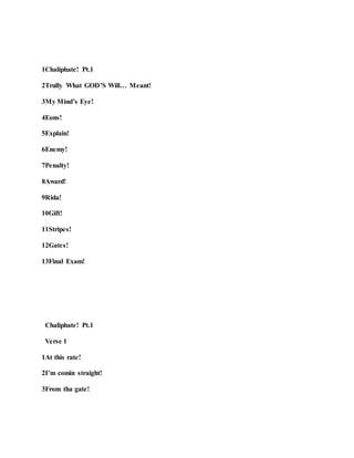1Chaliphate! Pt.1
2Trully What GOD’S Will… Meant!
3My Mind’s Eye!
4Eons!
5Explain!
6Enemy!
7Penalty!
8Award!
9Rida!
10Gift!
11Stripes!
12Gates!
13Final Exam!
Chaliphate! Pt.1
Verse 1
1At this rate!
2I’m comin straight!
3From tha gate!
 
